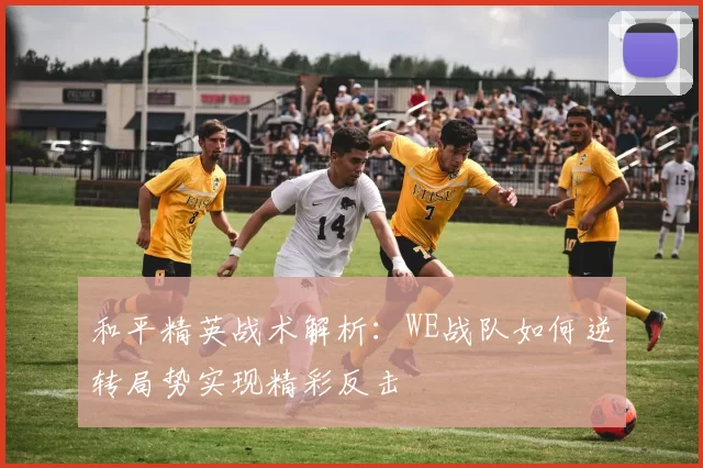 和平精英战术解析：WE战队如何逆转局势实现精彩反击