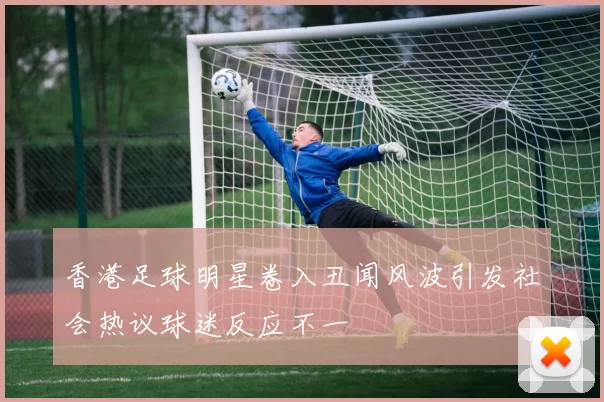 香港足球明星卷入丑闻风波引发社会热议球迷反应不一