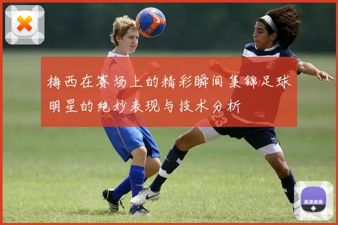 梅西在赛场上的精彩瞬间集锦足球明星的绝妙表现与技术分析