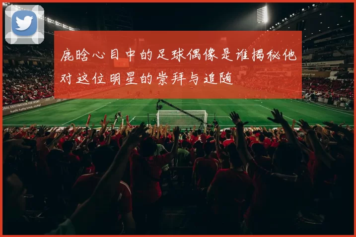 鹿晗心目中的足球偶像是谁揭秘他对这位明星的崇拜与追随