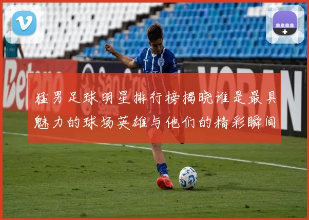 猛男足球明星排行榜揭晓谁是最具魅力的球场英雄与他们的精彩瞬间