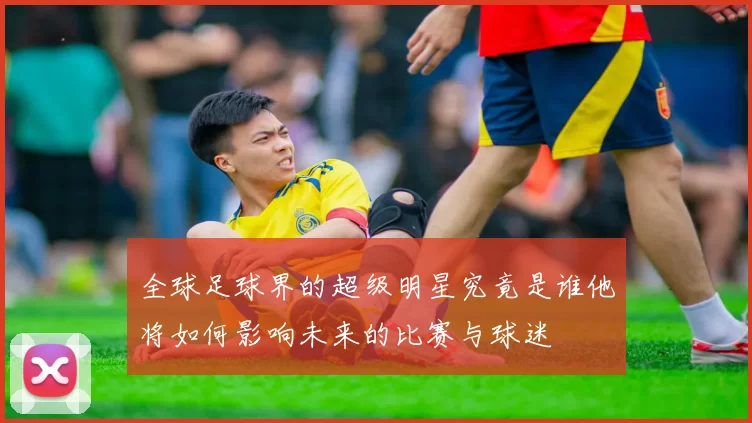 全球足球界的超级明星究竟是谁他将如何影响未来的比赛与球迷