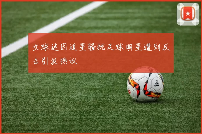 女球迷因追星骚扰足球明星遭到反击引发热议