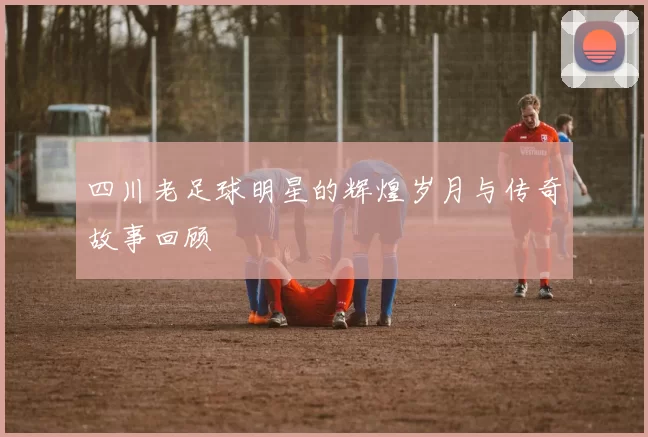 四川老足球明星的辉煌岁月与传奇故事回顾