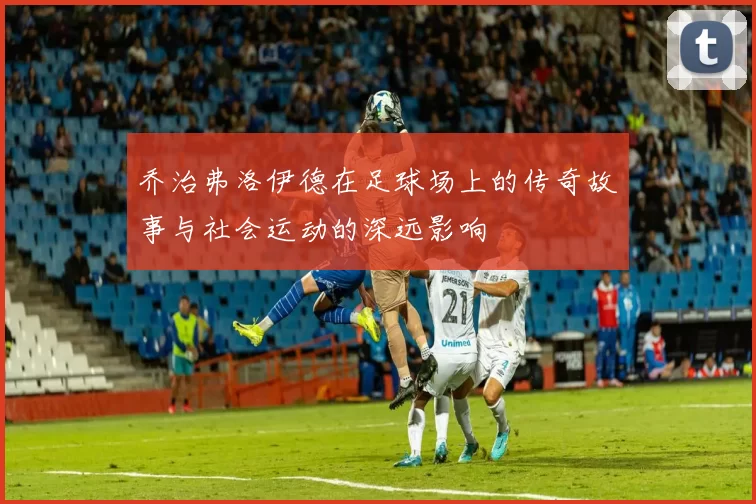乔治弗洛伊德在足球场上的传奇故事与社会运动的深远影响