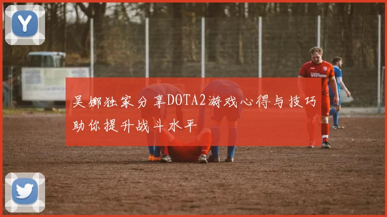 吴娜独家分享DOTA2游戏心得与技巧助你提升战斗水平