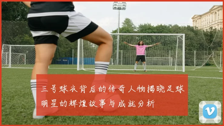 三号球衣背后的传奇人物揭晓足球明星的辉煌故事与成就分析