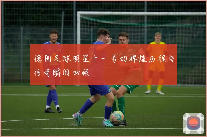 德国足球明星十一号的辉煌历程与传奇瞬间回顾