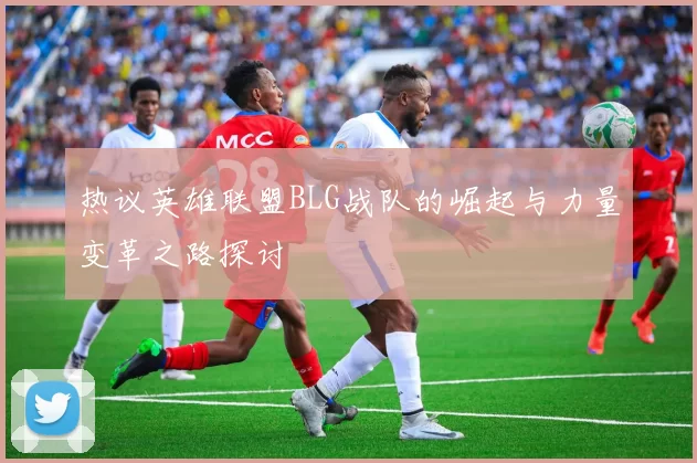 热议英雄联盟BLG战队的崛起与力量变革之路探讨