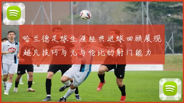 哈兰德足球生涯经典进球回顾展现超凡技巧与无与伦比的射门能力