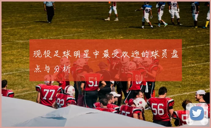 现役足球明星中最受欢迎的球员盘点与分析