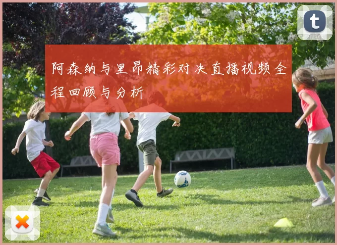 阿森纳与里昂精彩对决直播视频全程回顾与分析