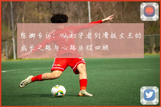 陈娜专访：从初学者到滑板女王的成长之路与心路历程回顾
