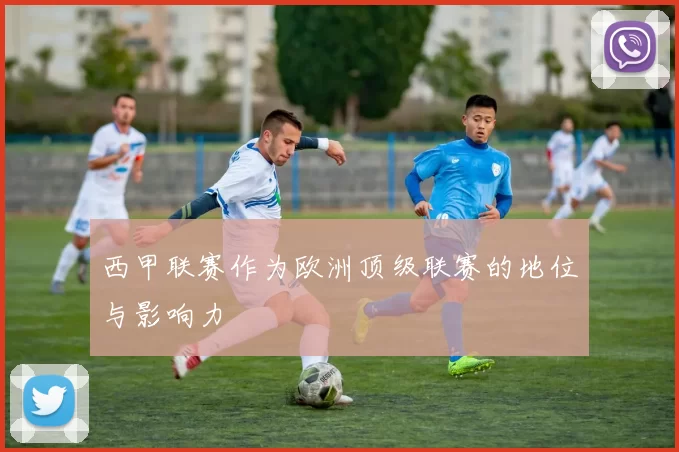西甲联赛作为欧洲顶级联赛的地位与影响力
