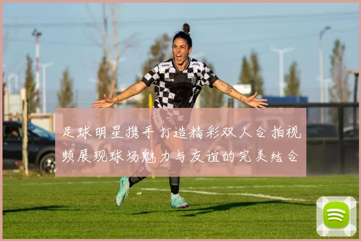 足球明星携手打造精彩双人合拍视频展现球场魅力与友谊的完美结合