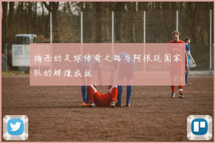 梅西的足球传奇之路与阿根廷国家队的辉煌成就