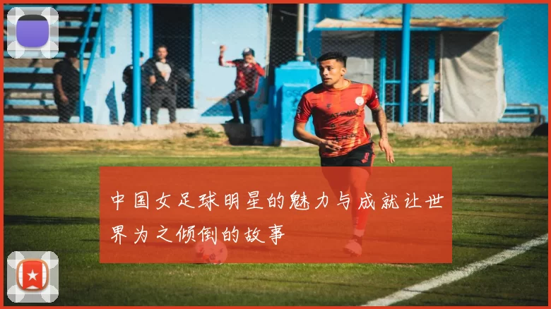 中国女足球明星的魅力与成就让世界为之倾倒的故事