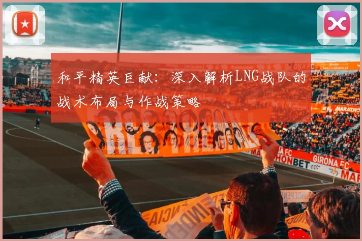 和平精英巨献：深入解析LNG战队的战术布局与作战策略