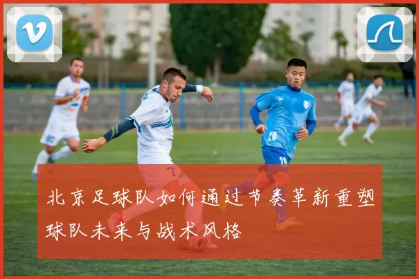 北京足球队如何通过节奏革新重塑球队未来与战术风格