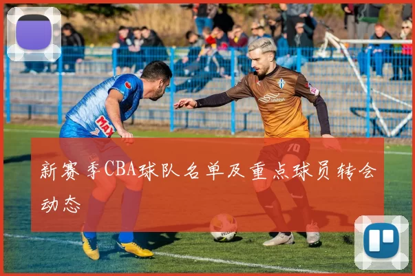 新赛季CBA球队名单及重点球员转会动态