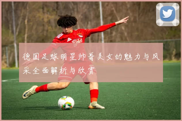 德国足球明星帅哥美女的魅力与风采全面解析与欣赏