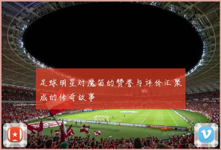 足球明星对魔笛的赞誉与评价汇聚成的传奇故事