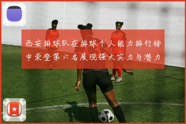西安排球队在排球个人能力排行榜中荣登第六名展现强大实力与潜力
