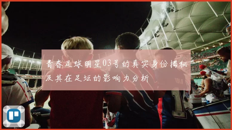 青春足球明星03号的真实身份揭秘及其在足坛的影响力分析