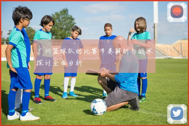 广州篮球队的比赛节奏解析与战术探讨全面分析