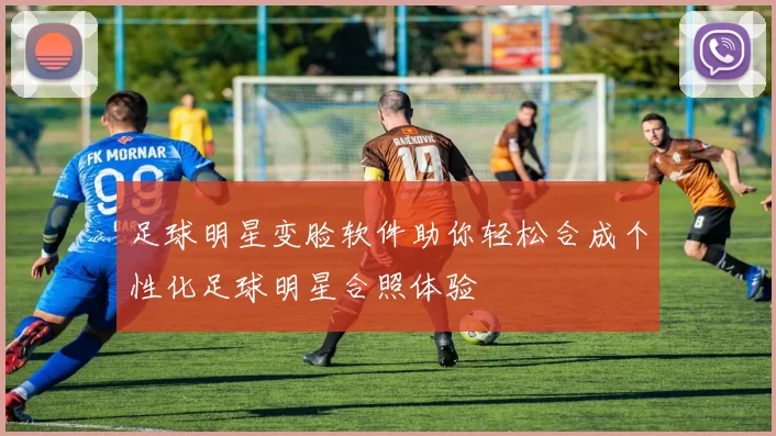 足球明星变脸软件助你轻松合成个性化足球明星合照体验