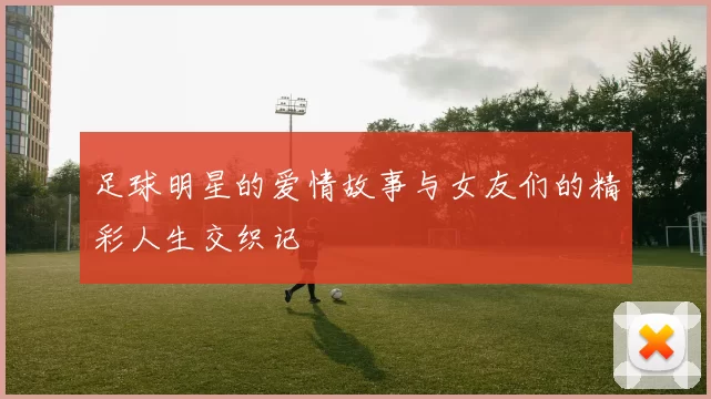 足球明星的爱情故事与女友们的精彩人生交织记