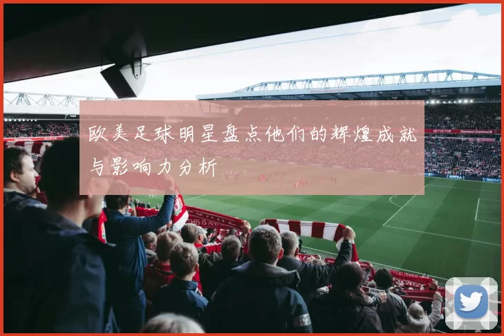 欧美足球明星盘点他们的辉煌成就与影响力分析