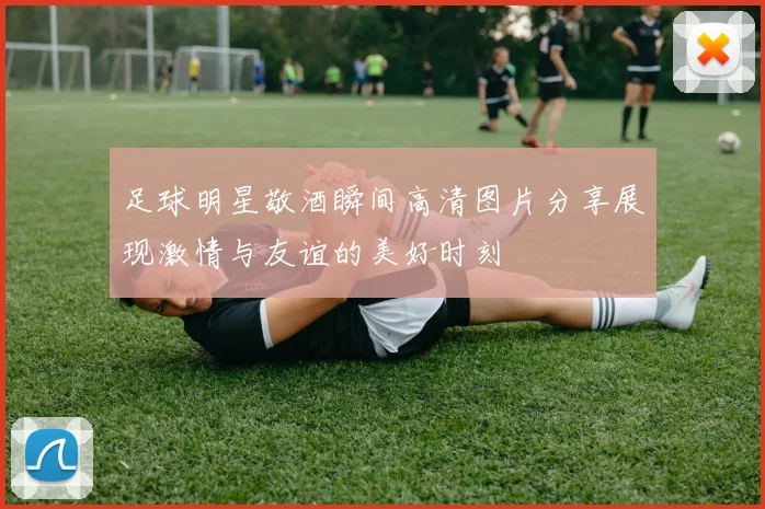 足球明星敬酒瞬间高清图片分享展现激情与友谊的美好时刻