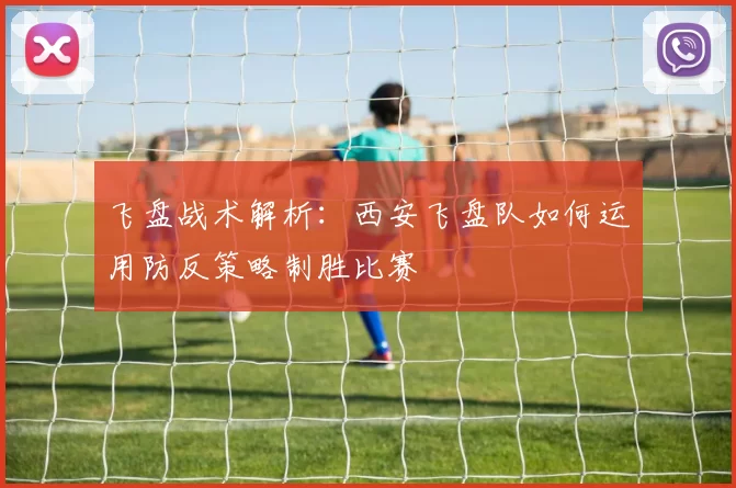飞盘战术解析：西安飞盘队如何运用防反策略制胜比赛