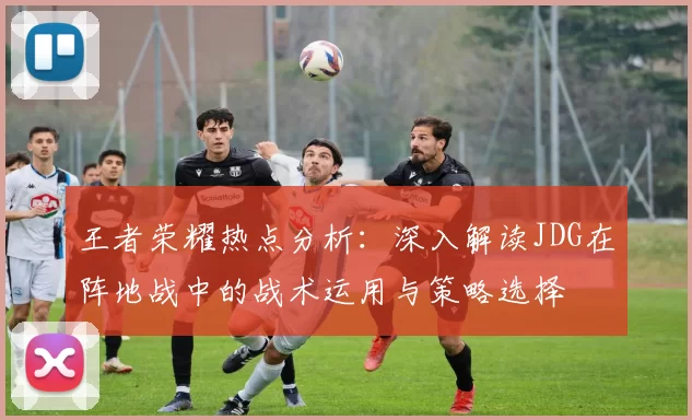 王者荣耀热点分析：深入解读JDG在阵地战中的战术运用与策略选择