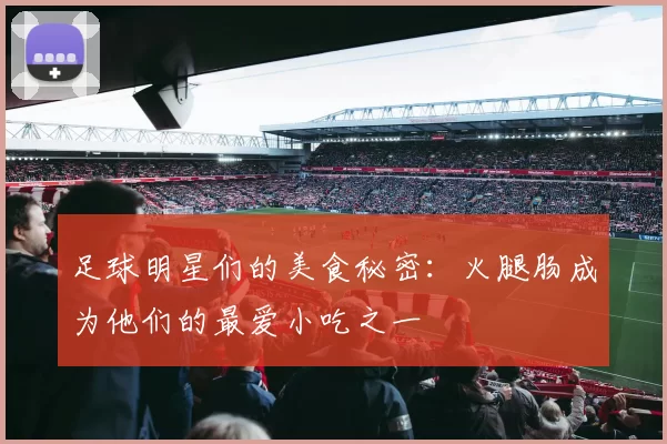 足球明星们的美食秘密：火腿肠成为他们的最爱小吃之一