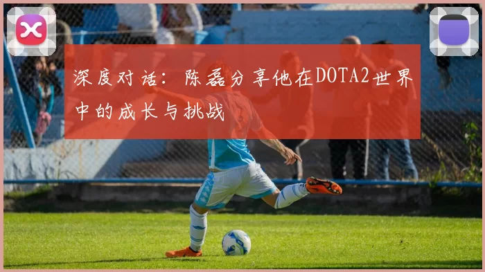深度对话：陈磊分享他在DOTA2世界中的成长与挑战
