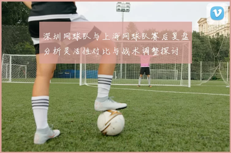 深圳网球队与上海网球队赛后复盘分析灵活性对比与战术调整探讨
