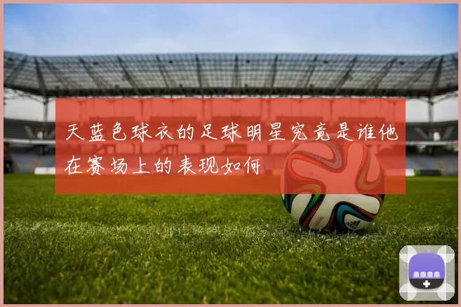 天蓝色球衣的足球明星究竟是谁他在赛场上的表现如何