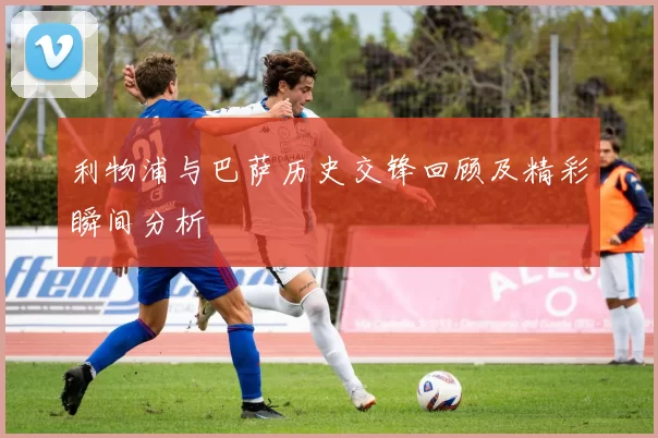利物浦与巴萨历史交锋回顾及精彩瞬间分析
