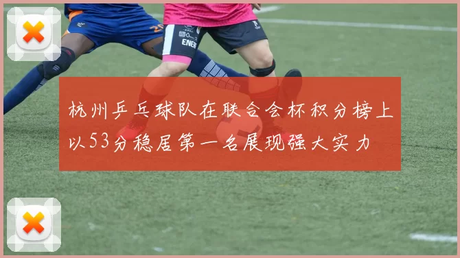 杭州乒乓球队在联合会杯积分榜上以53分稳居第一名展现强大实力