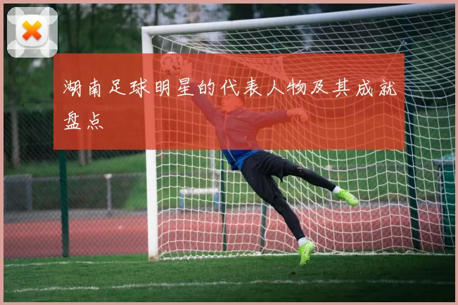 湖南足球明星的代表人物及其成就盘点