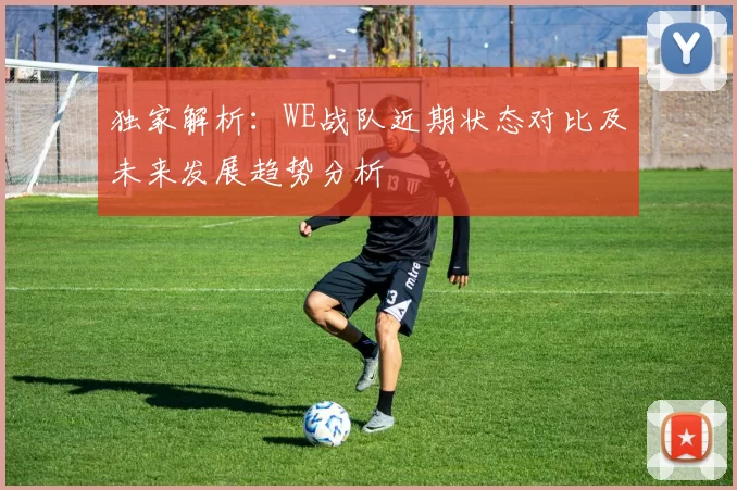 独家解析：WE战队近期状态对比及未来发展趋势分析
