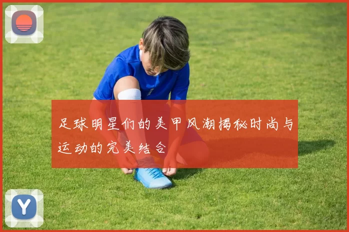 足球明星们的美甲风潮揭秘时尚与运动的完美结合