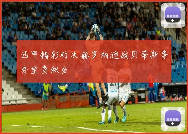 西甲精彩对决赫罗纳迎战贝蒂斯争夺宝贵积分