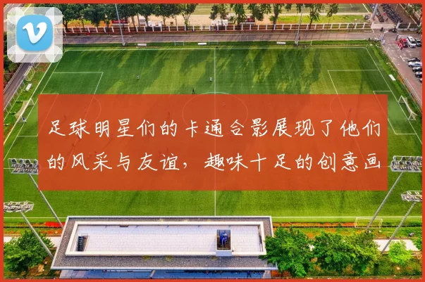 足球明星们的卡通合影展现了他们的风采与友谊，趣味十足的创意画作