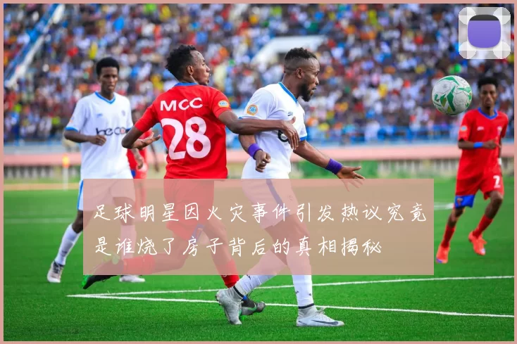 足球明星因火灾事件引发热议究竟是谁烧了房子背后的真相揭秘
