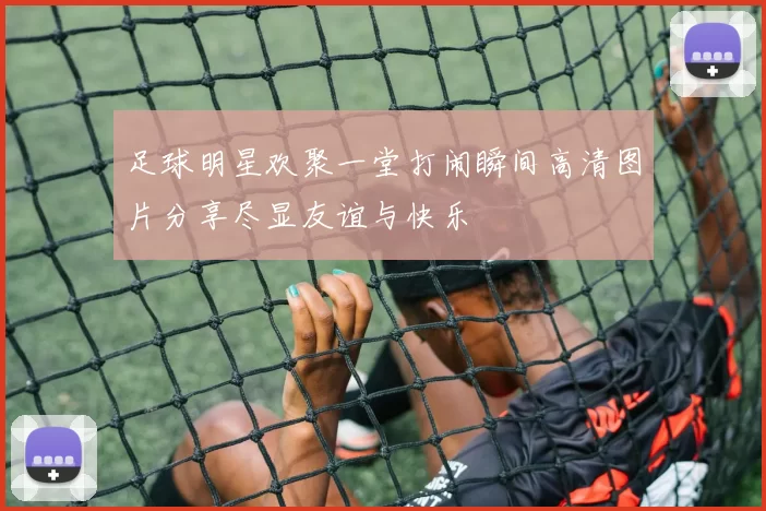 足球明星欢聚一堂打闹瞬间高清图片分享尽显友谊与快乐