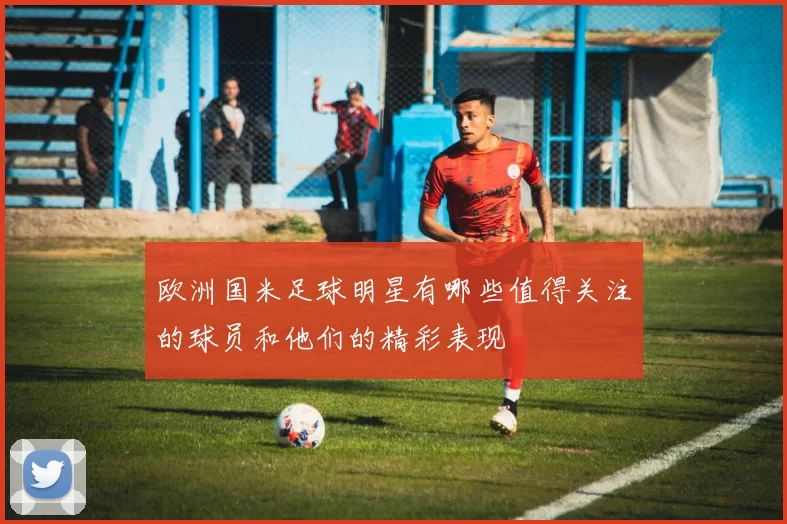 欧洲国米足球明星有哪些值得关注的球员和他们的精彩表现