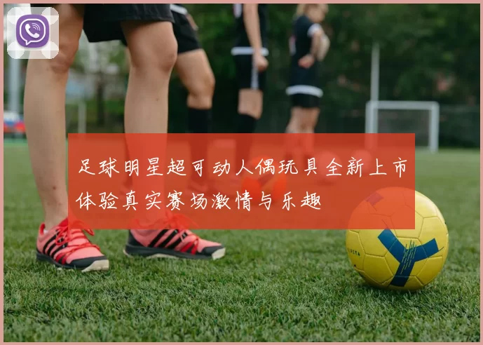 足球明星超可动人偶玩具全新上市体验真实赛场激情与乐趣